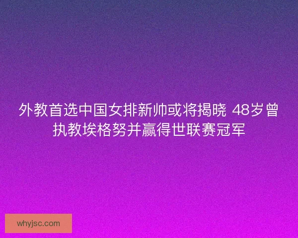 外教首选中国女排新帅或将揭晓 48岁曾执教埃格努并赢得世联赛冠军