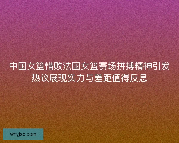 中国女篮惜败法国女篮赛场拼搏精神引发热议展现实力与差距值得反思