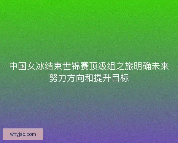 中国女冰结束世锦赛顶级组之旅明确未来努力方向和提升目标 中国女冰结束世锦赛顶级组之旅明确未来努力方向和提升目标