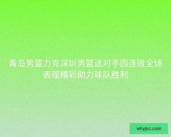 青岛男篮力克深圳男篮送对手四连败全场表现精彩助力球队胜利 青岛男篮力克深圳男篮送对手四连败全场表现精彩助力球队胜利