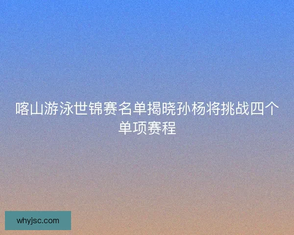 喀山游泳世锦赛名单揭晓孙杨将挑战四个单项赛程 喀山游泳世锦赛名单揭晓孙杨将挑战四个单项赛程