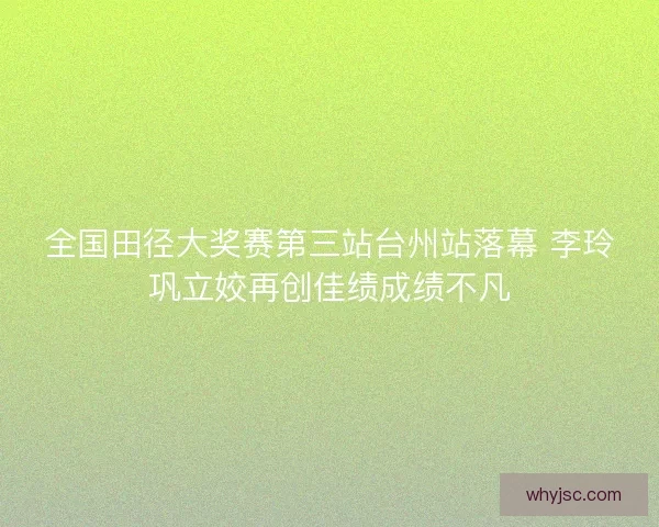 全国田径大奖赛第三站台州站落幕 李玲巩立姣再创佳绩成绩不凡