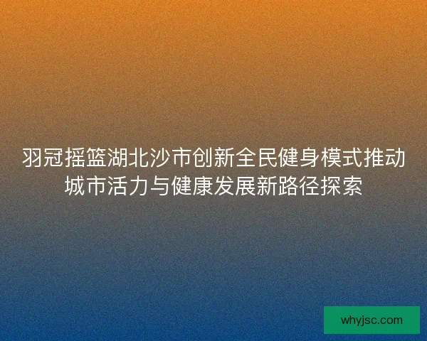 羽冠摇篮湖北沙市创新全民健身模式推动城市活力与健康发展新路径探索 羽冠摇篮湖北沙市创新全民健身模式推动城市活力与健康发展新路径探索