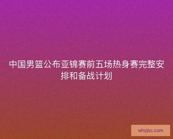 中国男篮公布亚锦赛前五场热身赛完整安排和备战计划 中国男篮公布亚锦赛前五场热身赛完整安排和备战计划