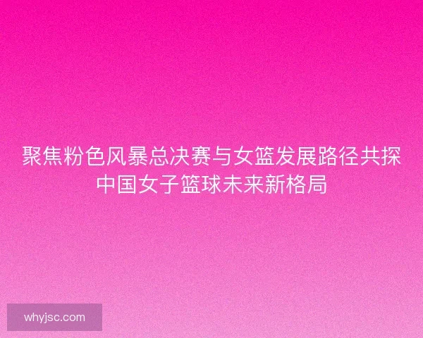 聚焦粉色风暴总决赛与女篮发展路径共探中国女子篮球未来新格局 聚焦粉色风暴总决赛与女篮发展路径共探中国女子篮球未来新格局