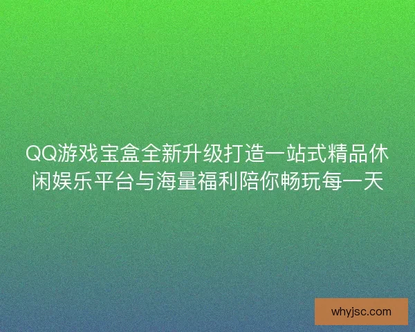 QQ游戏宝盒全新升级打造一站式精品休闲娱乐平台与海量福利陪你畅玩每一天